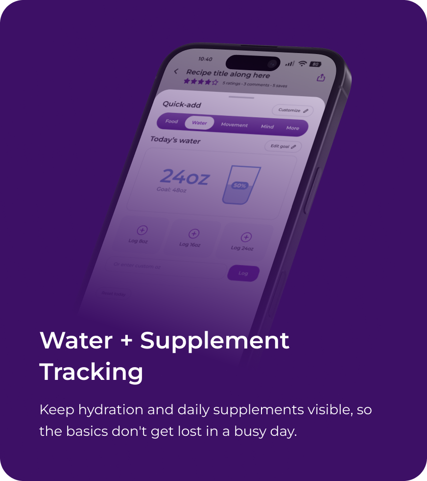 Water + Supplement Tracking. Keep hydration and daily supplements visible, so the basics don't get lost in a busy day.